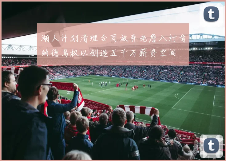 湖人计划清理合同放弃老詹八村肯纳德鸟权以创造五千万薪资空间
