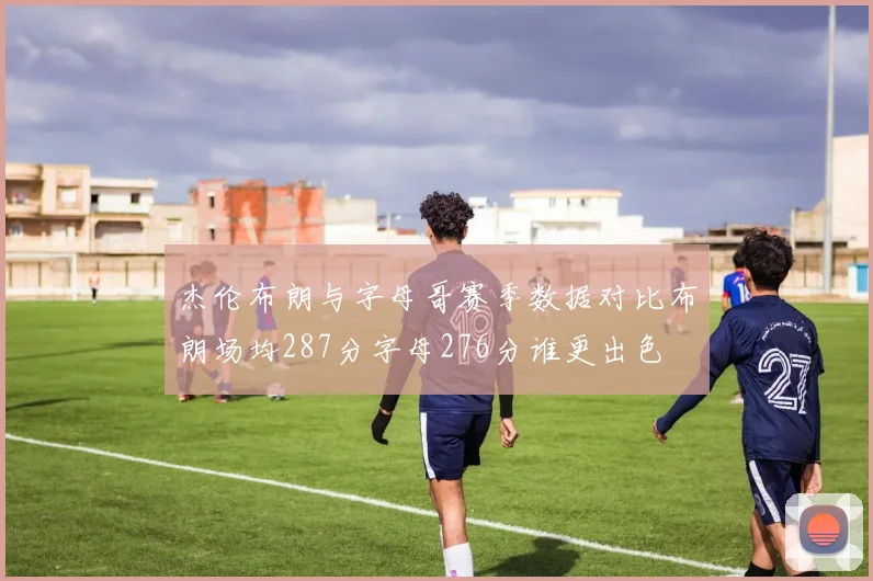 杰伦布朗与字母哥赛季数据对比布朗场均287分字母276分谁更出色