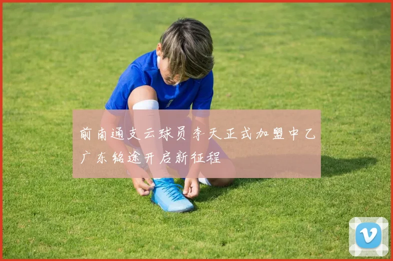 前南通支云球员李天正式加盟中乙广东铭途开启新征程