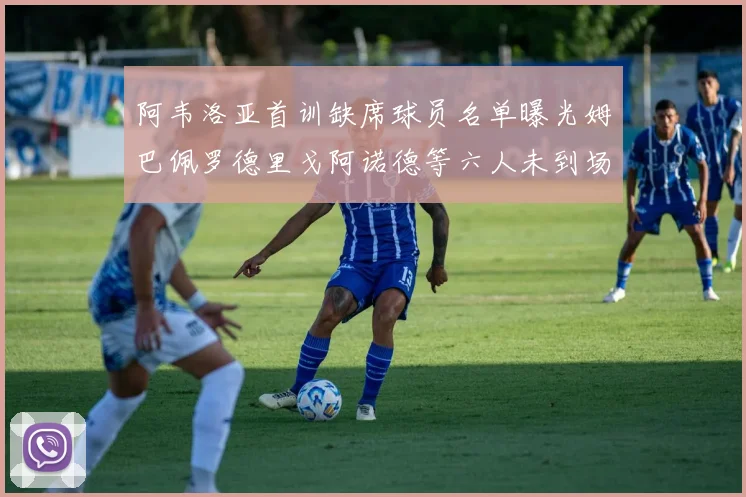 阿韦洛亚首训缺席球员名单曝光姆巴佩罗德里戈阿诺德等六人未到场