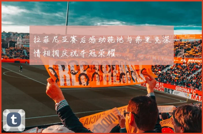 拉菲尼亚赛后感动跪地与弗里克深情相拥庆祝夺冠荣耀