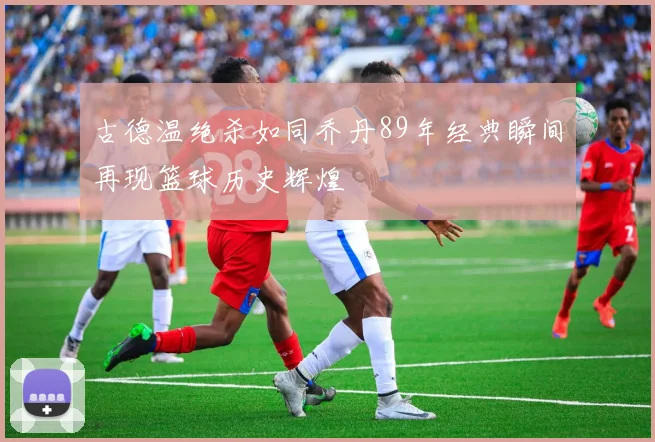 古德温绝杀如同乔丹89年经典瞬间再现篮球历史辉煌