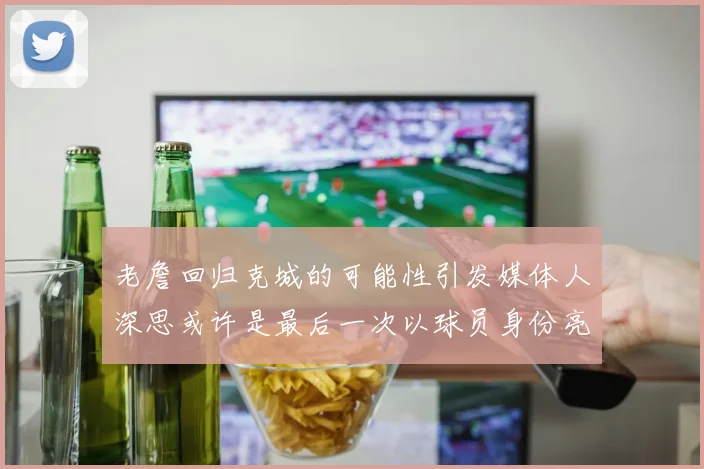 老詹回归克城的可能性引发媒体人深思或许是最后一次以球员身份亮相