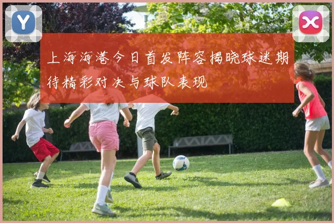 上海海港今日首发阵容揭晓球迷期待精彩对决与球队表现