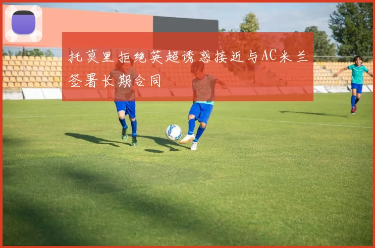 托莫里拒绝英超诱惑接近与AC米兰签署长期合同